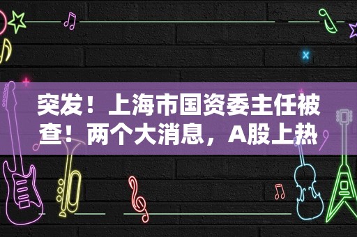 突发！上海市国资委主任被查！两个大消息，A股上热搜