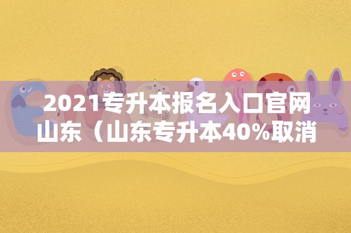 2021专升本报名入口官网山东（山东专升本40%取消了?） 