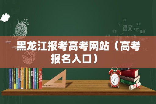 黑龙江报考高考网站（高考报名入口） 