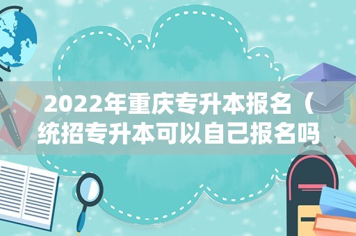 2022年重庆专升本报名（统招专升本可以自己报名吗） 