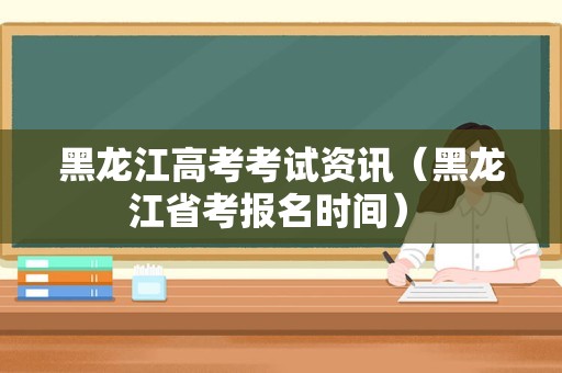 黑龙江高考考试资讯（黑龙江省考报名时间） 