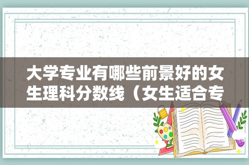 大学专业有哪些前景好的女生理科分数线（女生适合专业15个理科）