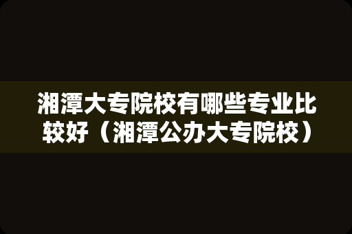 湘潭大专院校有哪些专业比较好（湘潭公办大专院校）