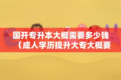 国开专升本大概需要多少钱（成人学历提升大专大概要多少钱） 