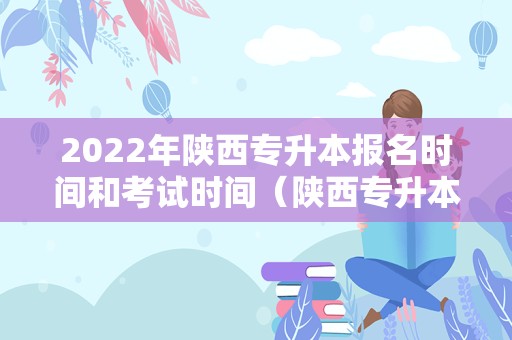 2022年陕西专升本报名时间和考试时间（陕西专升本2022年考试时间） 