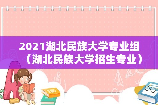 2023湖北民族大学专业组（湖北民族大学招生专业）