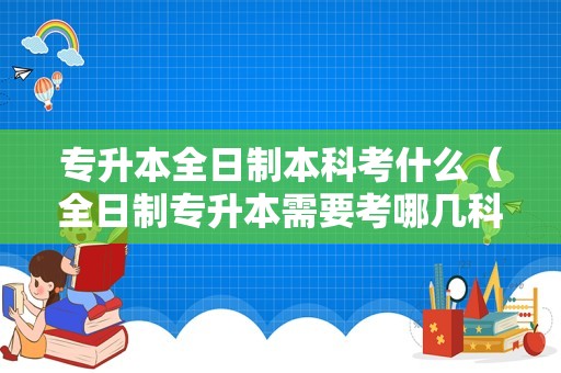 专升本全日制本科考什么（全日制专升本需要考哪几科） 