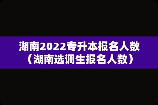 湖南2022专升本报名人数（湖南选调生报名人数） 