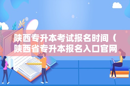 陕西专升本考试报名时间（陕西省专升本报名入口官网） 