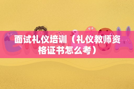 面试礼仪培训（礼仪教师资格证书怎么考）