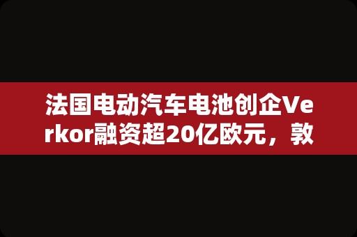 法国电动汽车电池创企Verkor融资超20亿欧元，敦刻尔克工厂预计2025年投运