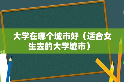 大学在哪个城市好（适合女生去的大学城市） 