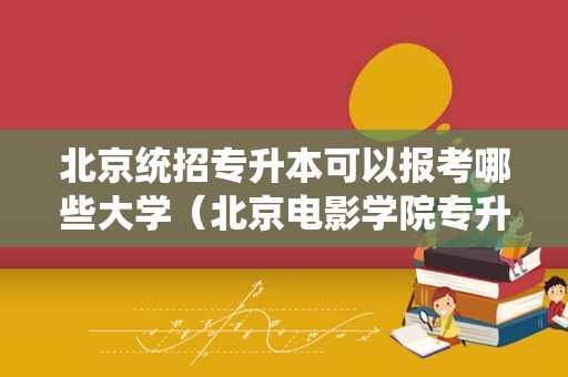 北京统招专升本可以报考哪些大学（北京电影学院专升本好考吗）