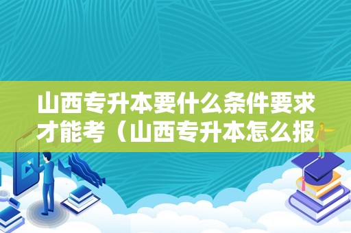 山西专升本要什么条件要求才能考（山西专升本怎么报名）