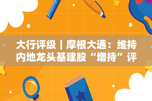 大行评级｜摩根大通：维持内地龙头基建股“增持”评级 首选中交建及中铁建