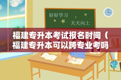 福建专升本考试报名时间（福建专升本可以跨专业考吗） 