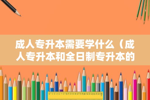 成人专升本需要学什么（成人专升本和全日制专升本的区别） 