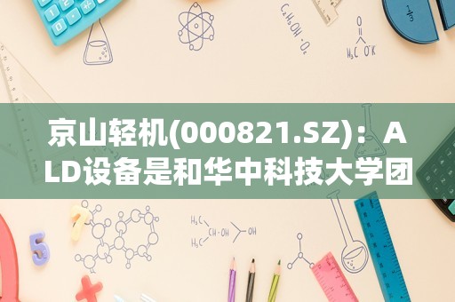 京山轻机(000821.SZ)：ALD设备是和华中科技大学团队合作研发，目前正在测试样机