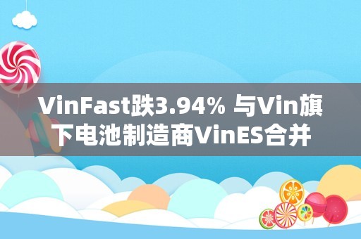 VinFast跌3.94% 与Vin旗下电池制造商VinES合并