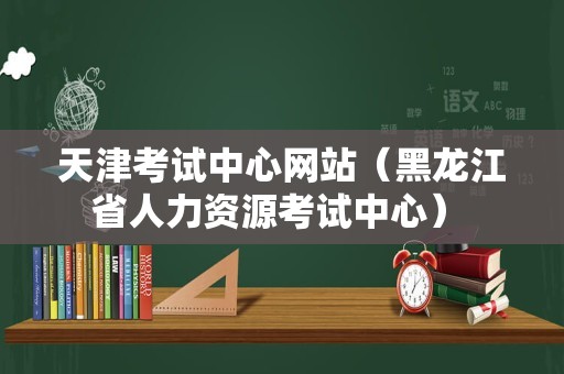 天津考试中心网站（黑龙江省人力资源考试中心） 