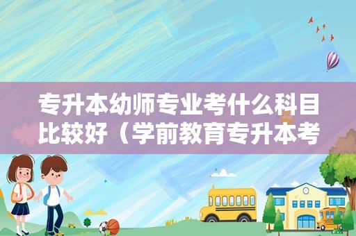 专升本幼师专业考什么科目比较好（学前教育专升本考试考哪些科目）