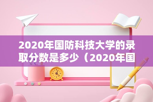 2020年国防科技大学的录取分数是多少（2020年国防科技大学） 