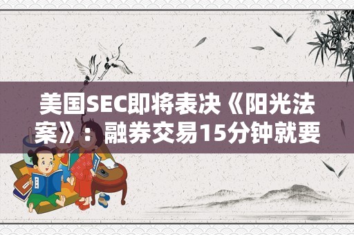 美国SEC即将表决《阳光法案》：融券交易15分钟就要完成信披