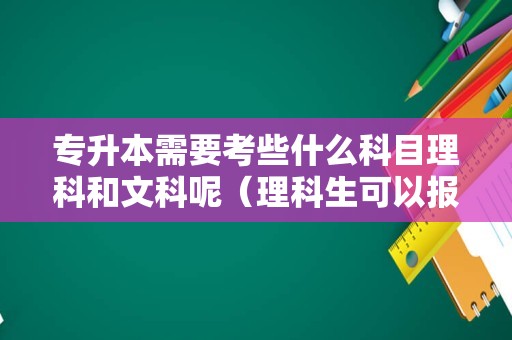 专升本需要考些什么科目理科和文科呢（理科生可以报文科专业吗）