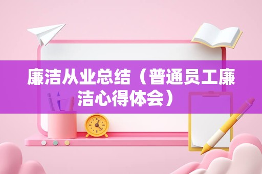 廉洁从业总结（普通员工廉洁心得体会） 