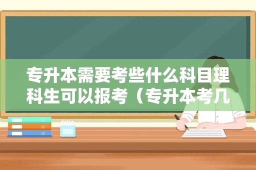 专升本需要考些什么科目理科生可以报考（专升本考几门科目） 