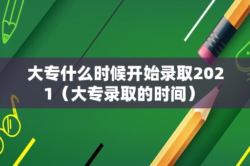 大专什么时候开始录取2021（大专录取的时间） 