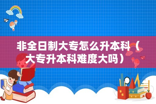 非全日制大专怎么升本科（大专升本科难度大吗） 