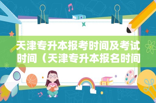 天津专升本报考时间及考试时间（天津专升本报名时间2021年） 