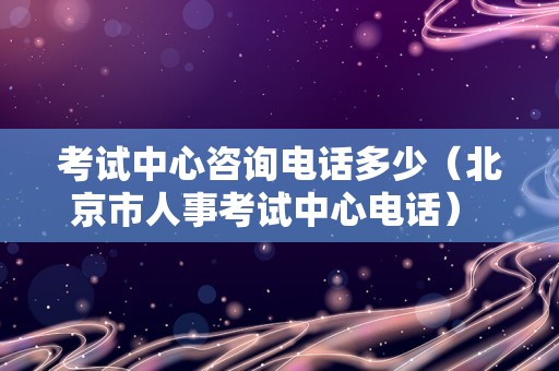 考试中心咨询电话多少（北京市人事考试中心电话） 