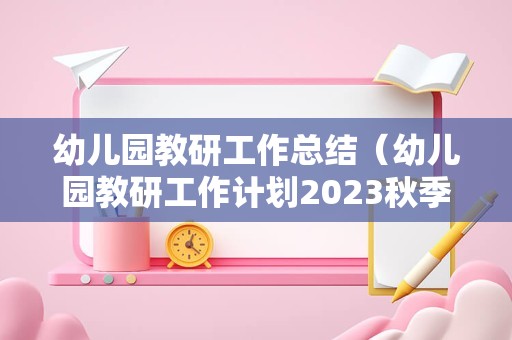 幼儿园教研工作总结（幼儿园教研工作计划2023秋季） 