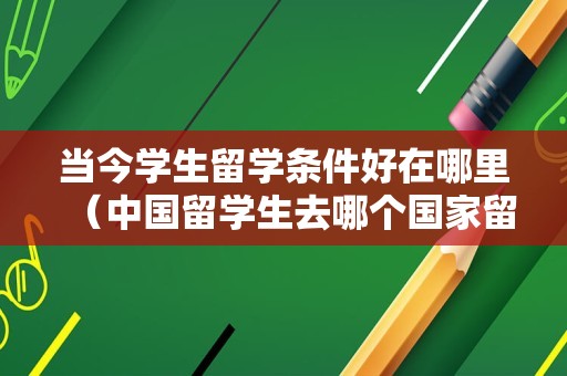 当今学生留学条件好在哪里（中国留学生去哪个国家留学最好） 