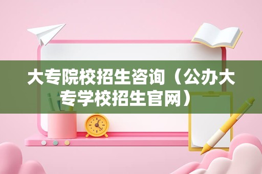 大专院校招生咨询（公办大专学校招生官网） 