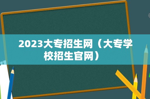 2023大专招生网（大专学校招生官网） 