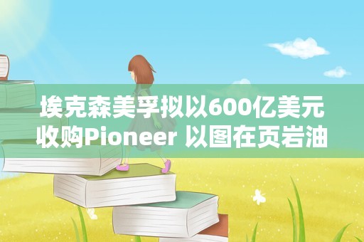 埃克森美孚拟以600亿美元收购Pioneer 以图在页岩油行业占据领先地位