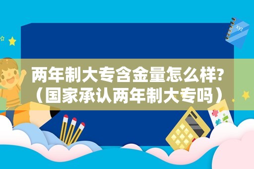 两年制大专含金量怎么样?（国家承认两年制大专吗） 