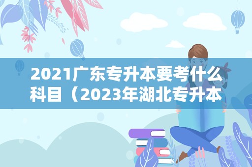 2021广东专升本要考什么科目（2023年湖北专升本学校及专业） 