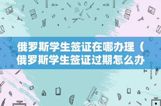 俄罗斯学生签证在哪办理（俄罗斯学生签证过期怎么办）