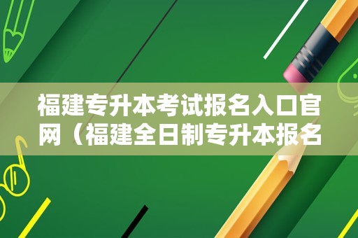 福建专升本考试报名入口官网（福建全日制专升本报名时间）