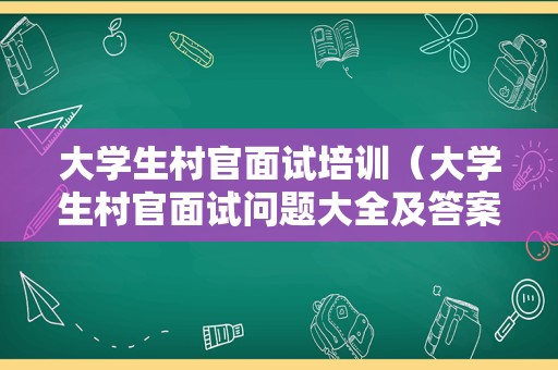 大学生村官面试培训（大学生村官面试问题大全及答案）