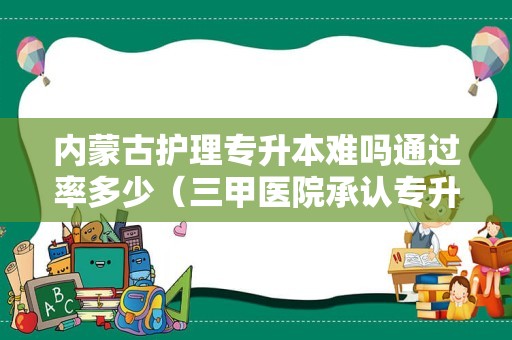 内蒙古护理专升本难吗通过率多少（三甲医院承认专升本吗） 