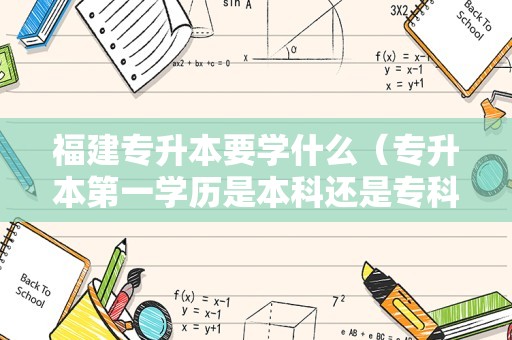 福建专升本要学什么（专升本第一学历是本科还是专科） 