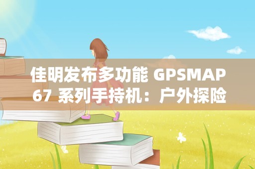 佳明发布多功能 GPSMAP 67 系列手持机：户外探险多频多星定位，3980 元