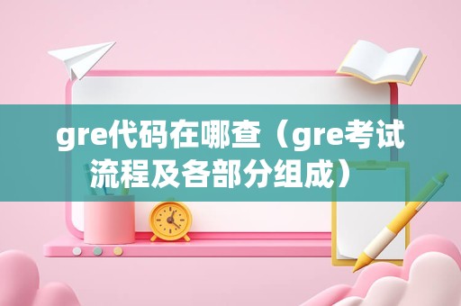 gre代码在哪查（gre考试流程及各部分组成） 