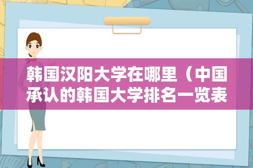 韩国汉阳大学在哪里（中国承认的韩国大学排名一览表）