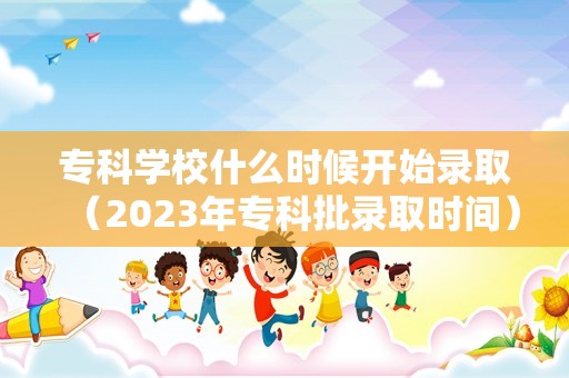 专科学校什么时候开始录取（2023年专科批录取时间） 